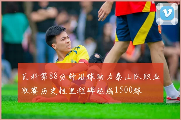 瓦科第88分钟进球助力泰山队职业联赛历史性里程碑达成1500球